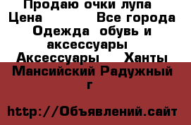 Продаю очки лупа › Цена ­ 2 500 - Все города Одежда, обувь и аксессуары » Аксессуары   . Ханты-Мансийский,Радужный г.